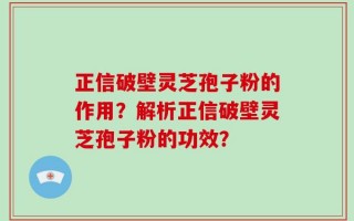 正信破壁灵芝孢子粉的作用？解析正信破壁灵芝孢子粉的功效？