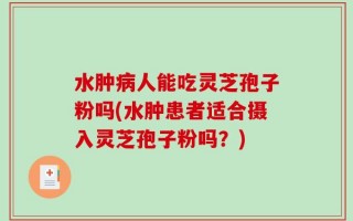 水肿病人能吃灵芝孢子粉吗(水肿患者适合摄入灵芝孢子粉吗？)