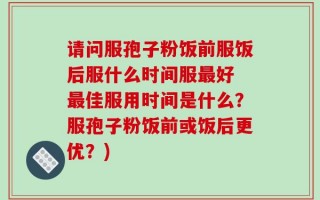 请问服孢子粉饭前服饭后服什么时间服最好 最佳服用时间是什么？服孢子粉饭前或饭后更优？)