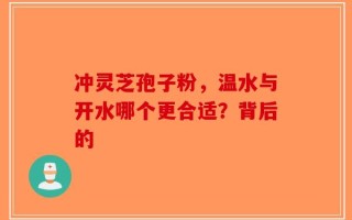 冲灵芝孢子粉，温水与开水哪个更合适？背后的