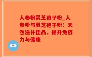 人参粉灵芝孢子粉_人参粉与灵芝孢子粉：天然滋补佳品，提升免疫力与健康