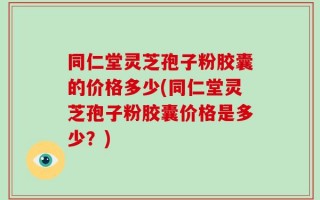 同仁堂灵芝孢子粉胶囊的价格多少(同仁堂灵芝孢子粉胶囊价格是多少？)