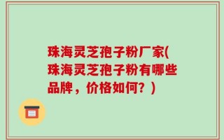 珠海灵芝孢子粉厂家(珠海灵芝孢子粉有哪些品牌，价格如何？)