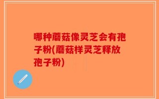 哪种蘑菇像灵芝会有孢子粉(蘑菇样灵芝释放孢子粉)