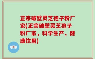 正宗破壁灵芝孢子粉厂家(正宗破壁灵芝孢子粉厂家，科学生产，健康饮用)