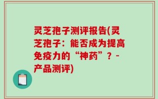 灵芝孢子测评报告(灵芝孢子：能否成为提高免疫力的“神药”？-产品测评)