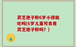 灵芝孢子粉6岁小孩能吃吗(6岁儿童可食用灵芝孢子粉吗？)
