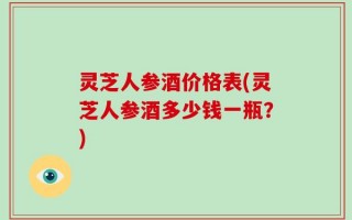 灵芝人参酒价格表(灵芝人参酒多少钱一瓶？)