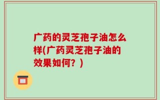 广药的灵芝孢子油怎么样(广药灵芝孢子油的效果如何？)