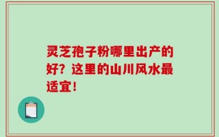 灵芝孢子粉哪里出产的好？这里的山川风水最适宜！