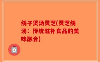 鸽子煲汤灵芝(灵芝鸽汤：传统滋补食品的美味融合)