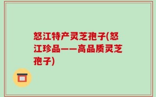 怒江特产灵芝孢子(怒江珍品——高品质灵芝孢子)