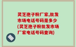 灵芝孢子粉厂家,批发市场电话号码是多少 (灵芝孢子粉批发市场厂家电话号码查询)