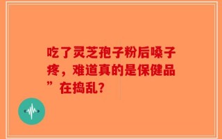 吃了灵芝孢子粉后嗓子疼，难道真的是保健品”在捣乱？