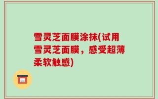 雪灵芝面膜涂抹(试用雪灵芝面膜，感受超薄柔软触感)