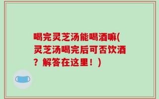 喝完灵芝汤能喝酒嘛(灵芝汤喝完后可否饮酒？解答在这里！)