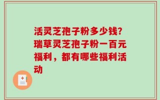活灵芝孢子粉多少钱？瑞草灵芝孢子粉一百元福利，都有哪些福利活动