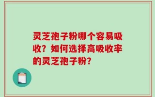 灵芝孢子粉哪个容易吸收？如何选择高吸收率的灵芝孢子粉？