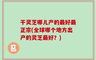 干灵芝哪儿产的最好最正宗(全球哪个地方出产的灵芝最好？)