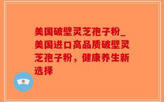 美国破壁灵芝孢子粉_美国进口高品质破壁灵芝孢子粉，健康养生新选择
