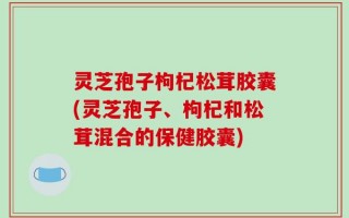 灵芝孢子枸杞松茸胶囊(灵芝孢子、枸杞和松茸混合的保健胶囊)