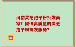 河南灵芝孢子粉批发商家？提供高质量的灵芝孢子粉批发服务？