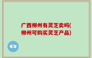 广西柳州有灵芝卖吗(柳州可购买灵芝产品)