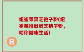 纽崔莱灵芝孢子粉(纽崔莱推出灵芝孢子粉，助你健康生活)