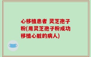 心移植患者 灵芝孢子粉(用灵芝孢子粉成功移植心脏的病人)