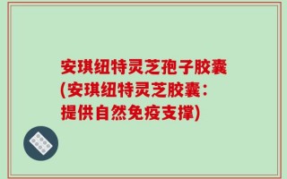 安琪纽特灵芝孢子胶囊(安琪纽特灵芝胶囊：提供自然免疫支撑)