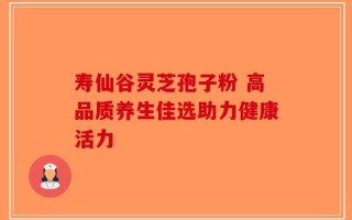 寿仙谷灵芝孢子粉 高品质养生佳选助力健康活力