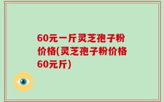 60元一斤灵芝孢子粉价格(灵芝孢子粉价格60元斤)