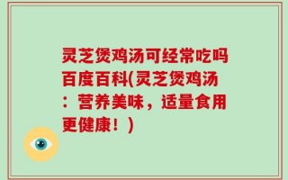 灵芝煲鸡汤可经常吃吗百度百科(灵芝煲鸡汤：营养美味，适量食用更健康！)