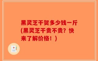 黑灵芝干贺多少钱一斤(黑灵芝干贵不贵？快来了解价格！)