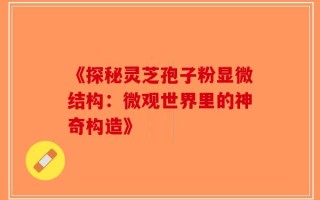 《探秘灵芝孢子粉显微结构：微观世界里的神奇构造》