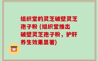 组织堂的灵芝破壁灵芝孢子粉 (组织堂推出破壁灵芝孢子粉，护肝养生效果显著)