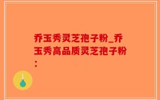 乔玉秀灵芝孢子粉_乔玉秀高品质灵芝孢子粉：
