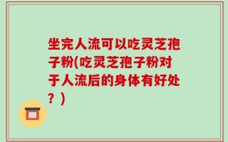 坐完人流可以吃灵芝孢子粉(吃灵芝孢子粉对于人流后的身体有好处？)