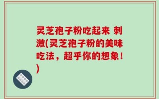 灵芝孢子粉吃起来 刺激(灵芝孢子粉的美味吃法，超乎你的想象！)
