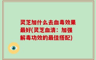 灵芝加什么去血毒效果最好(灵芝血清：加强解毒功效的最佳搭配)