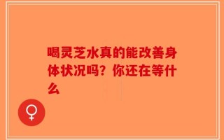 喝灵芝水真的能改善身体状况吗？你还在等什么