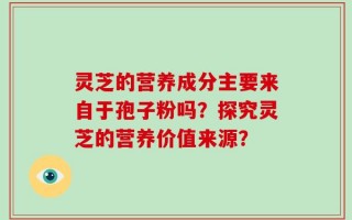 灵芝的营养成分主要来自于孢子粉吗？探究灵芝的营养价值来源？