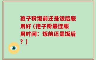 孢子粉饭前还是饭后服用好 (孢子粉最佳服用时间：饭前还是饭后？)
