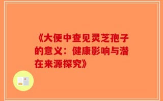 《大便中查见灵芝孢子的意义：健康影响与潜在来源探究》