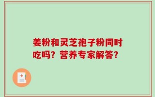 姜粉和灵芝孢子粉同时吃吗？营养专家解答？