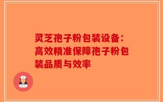 灵芝孢子粉包装设备：高效精准保障孢子粉包装品质与效率