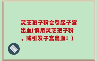 灵芝孢子粉会引起子宫出血(慎用灵芝孢子粉，或引发子宫出血！)