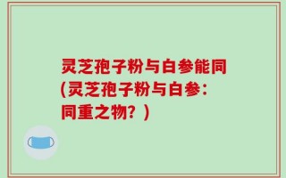 灵芝孢子粉与白参能同(灵芝孢子粉与白参：同重之物？)