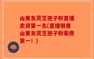山里友灵芝孢子粉直播卖货第一名(直播销售山里友灵芝孢子粉荣膺第一！)