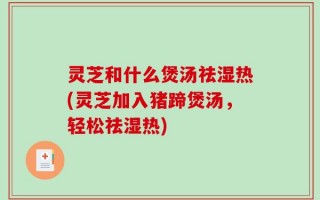灵芝和什么煲汤祛湿热(灵芝加入猪蹄煲汤，轻松祛湿热)